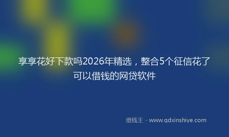 享享花好下款吗2026年精选，整合5个征信花了可以借钱的网贷软件