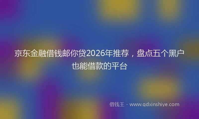 京东金融借钱邮你贷2026年推荐，盘点五个黑户也能借款的平台