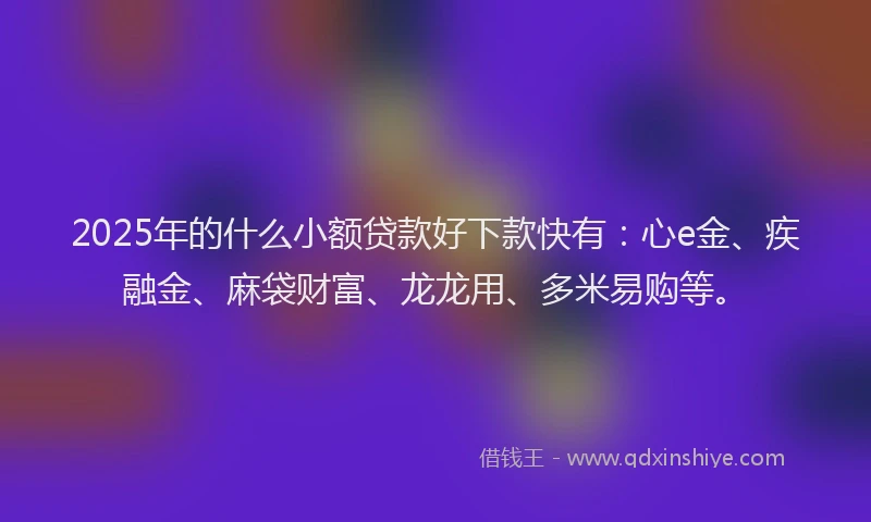 2025年的什么小额贷款好下款快有:心e金、疾融金、麻袋财富、龙龙用、多米易购等。