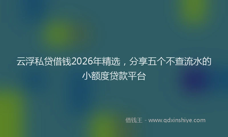 云浮私贷借钱2026年精选，分享五个不查流水的小额度贷款平台