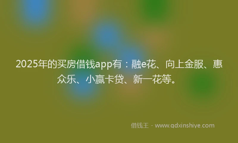 2025年的买房借钱app有:融e花、向上金服、惠众乐、小赢卡贷、新一花等。