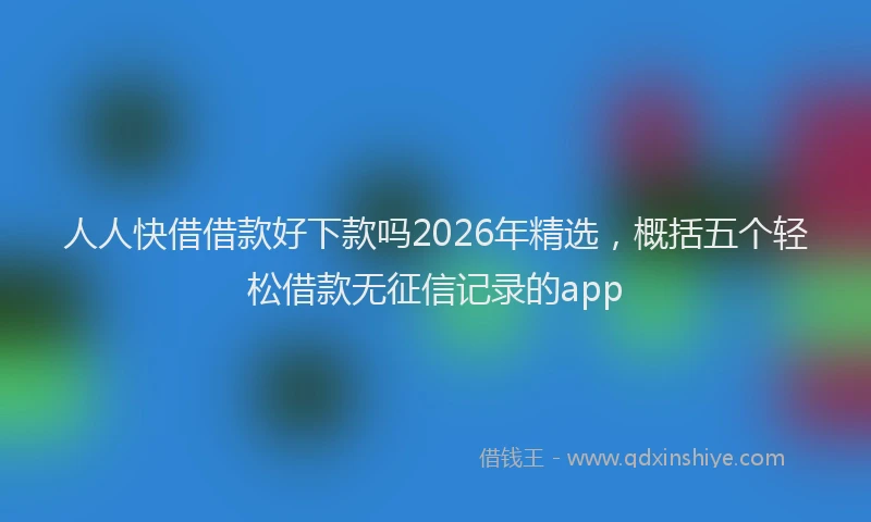 人人快借借款好下款吗2026年精选，概括五个轻松借款无征信记录的app
