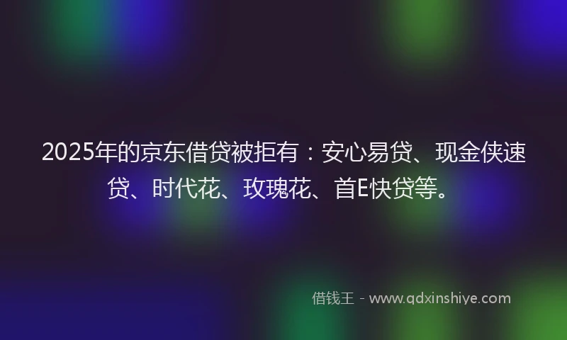 2025年的京东借贷被拒有：安心易贷、现金侠速贷、时代花、玫瑰花、首E快贷等。