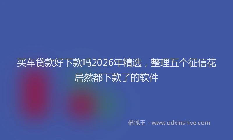 买车贷款好下款吗2026年精选，整理五个征信花居然都下款了的软件