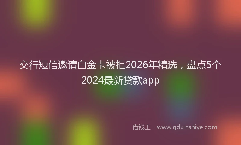 交行短信邀请白金卡被拒2026年精选，盘点5个2024最新贷款app