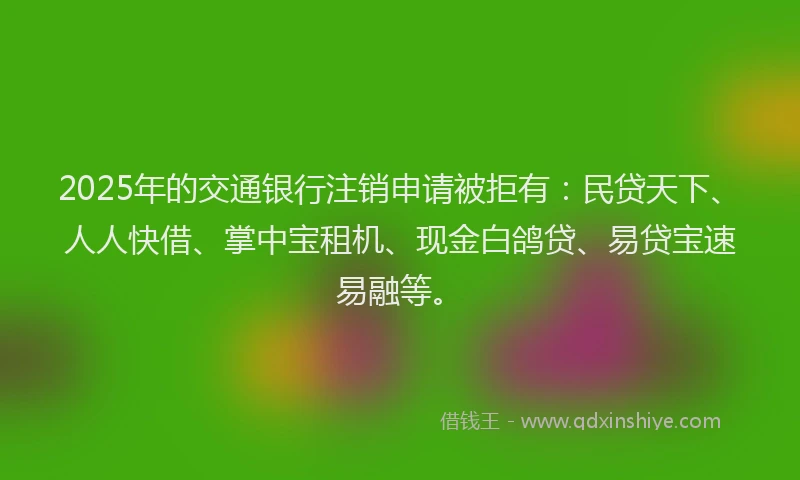 2025年的交通银行注销申请被拒有：民贷天下、人人快借、掌中宝租机、现金白鸽贷、易贷宝速易融等。