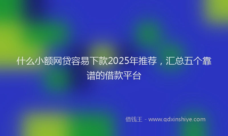 什么小额网贷容易下款2025年推荐，汇总五个靠谱的借款平台