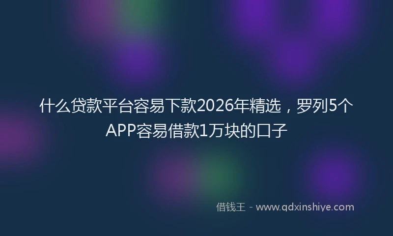 什么贷款平台容易下款2026年精选，罗列5个APP容易借款1万块的口子