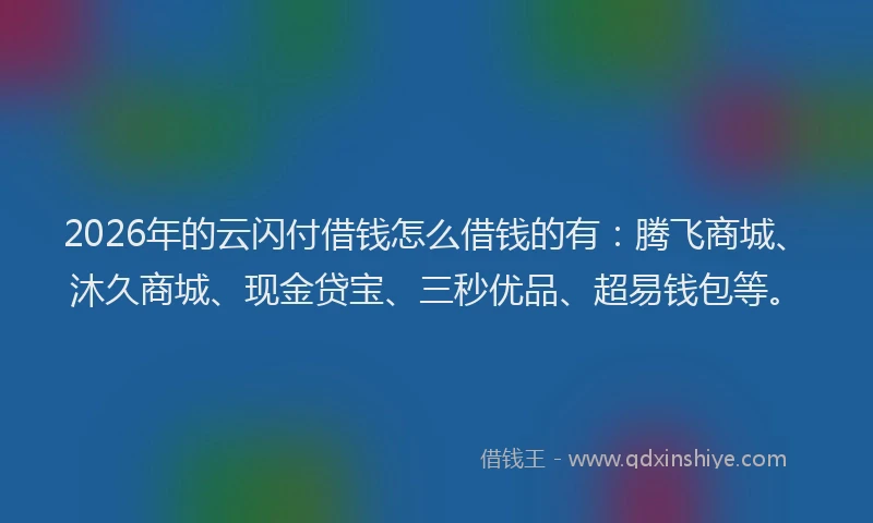 2026年的云闪付借钱怎么借钱的有：腾飞商城、沐久商城、现金贷宝、三秒优品、超易钱包等。