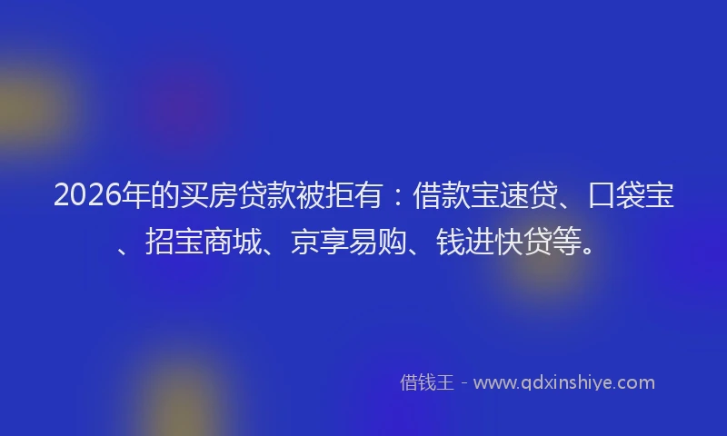 2026年的买房贷款被拒有：借款宝速贷、口袋宝、招宝商城、京享易购、钱进快贷等。