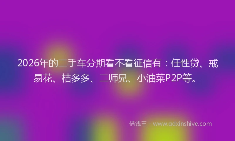 2026年的二手车分期看不看征信有：任性贷、戒易花、桔多多、二师兄、小油菜P2P等。