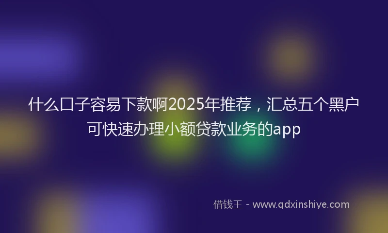 什么口子容易下款啊2025年推荐，汇总五个黑户可快速办理小额贷款业务的app