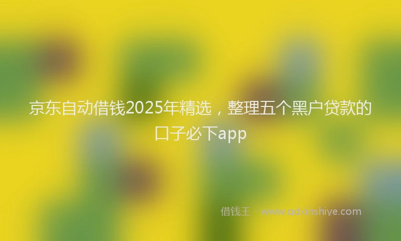 京东自动借钱2025年精选，整理五个黑户贷款的口子必下app