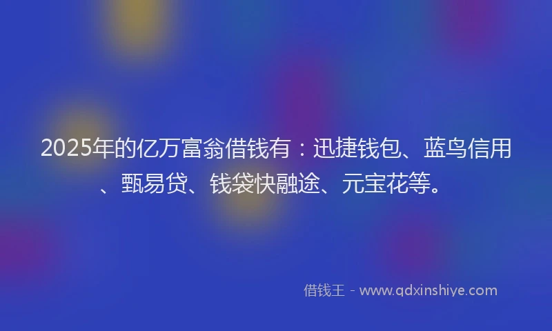 2025年的亿万富翁借钱有：迅捷钱包、蓝鸟信用、甄易贷、钱袋快融途、元宝花等。