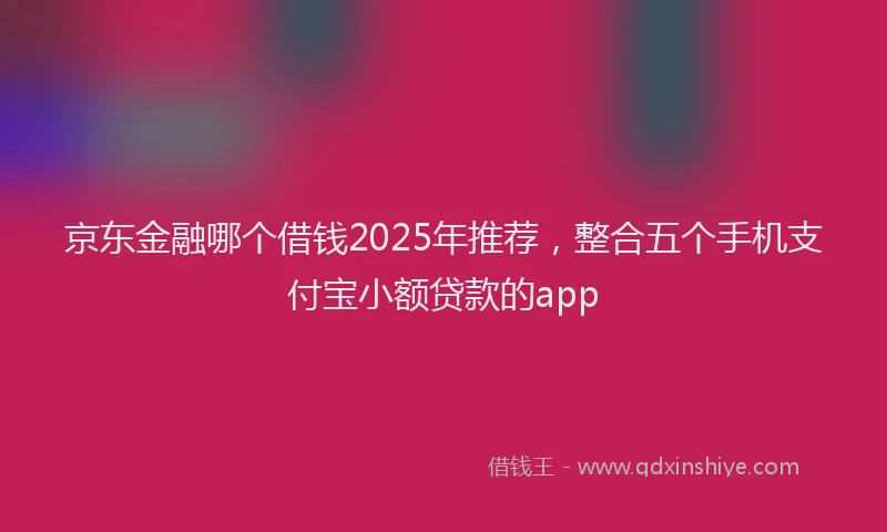 京东金融哪个借钱2025年推荐，整合五个手机支付宝小额贷款的app