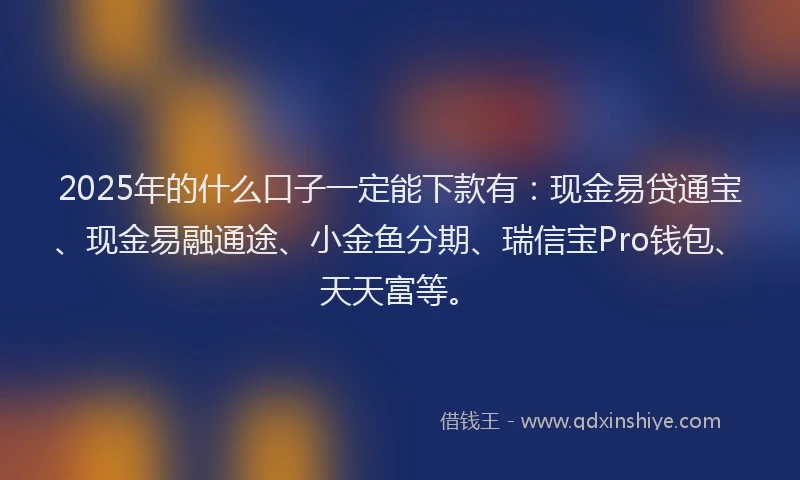 2025年的什么口子一定能下款有:现金易贷通宝、现金易融通途、小金鱼分期、瑞信宝Pro钱包、天天富等。