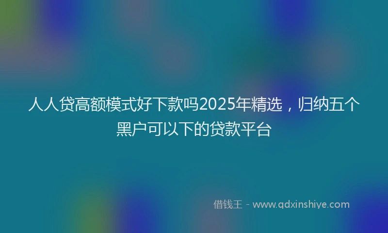 人人贷高额模式好下款吗2025年精选，归纳五个黑户可以下的贷款平台