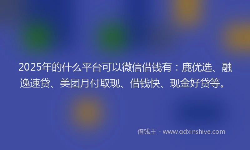 2025年的什么平台可以微信借钱有:鹿优选、融逸速贷、美团月付取现、借钱快、现金好贷等。