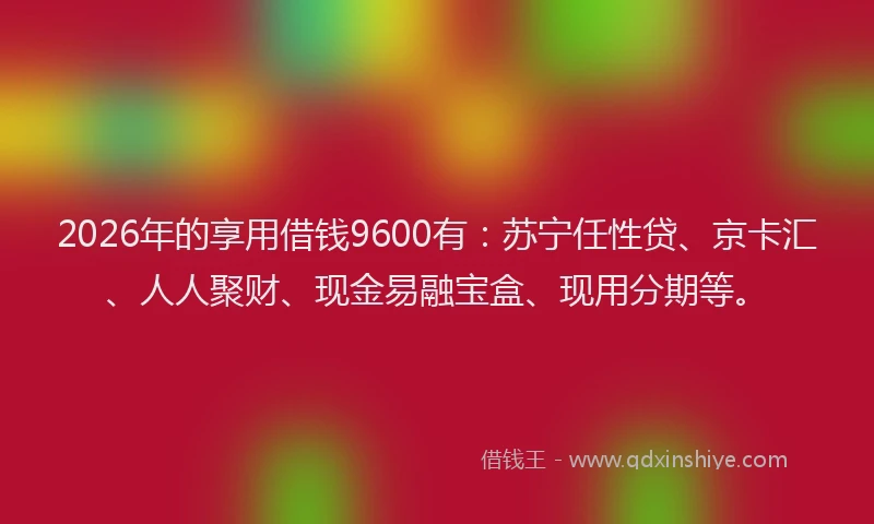 2026年的享用借钱9600有：苏宁任性贷、京卡汇、人人聚财、现金易融宝盒、现用分期等。
