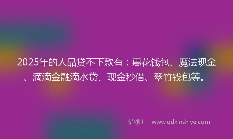 2025年的人品贷不下款有：惠花钱包、魔法现金、滴滴金融滴水贷、现金秒借、翠竹钱包等。