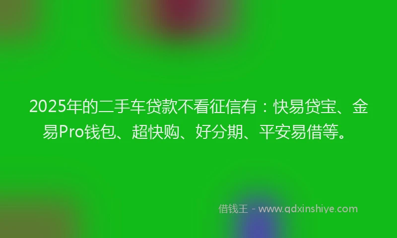 2025年的二手车贷款不看征信有：快易贷宝、金易Pro钱包、超快购、好分期、平安易借等。