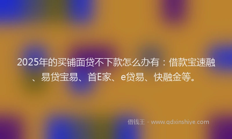 2025年的买铺面贷不下款怎么办有：借款宝速融、易贷宝易、首E家、e贷易、快融金等。