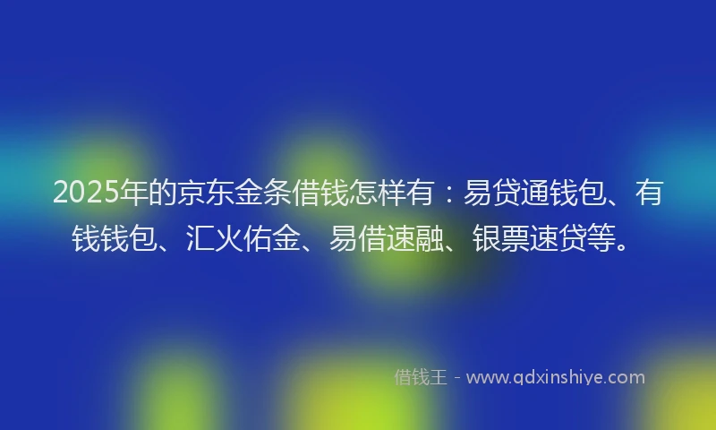 2025年的京东金条借钱怎样有：易贷通钱包、有钱钱包、汇火佑金、易借速融、银票速贷等。