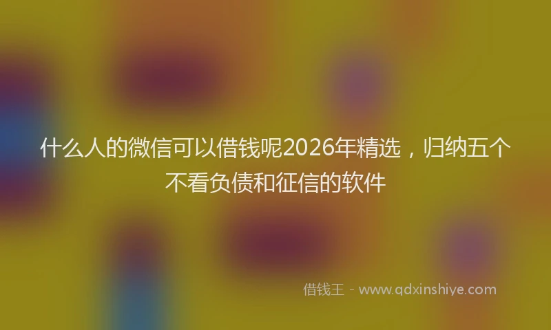 什么人的微信可以借钱呢2026年精选，归纳五个不看负债和征信的软件