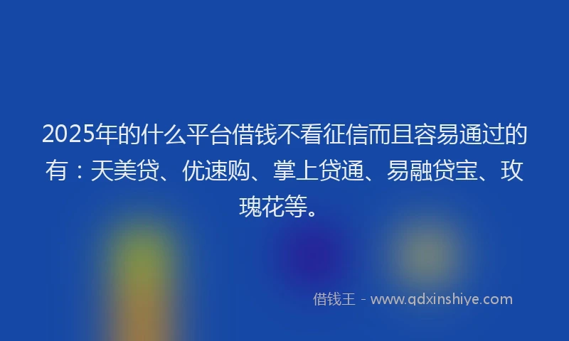 2025年的什么平台借钱不看征信而且容易通过的有：天美贷、优速购、掌上贷通、易融贷宝、玫瑰花等。