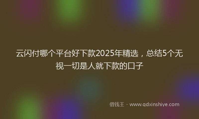 云闪付哪个平台好下款2025年精选，总结5个无视一切是人就下款的口子