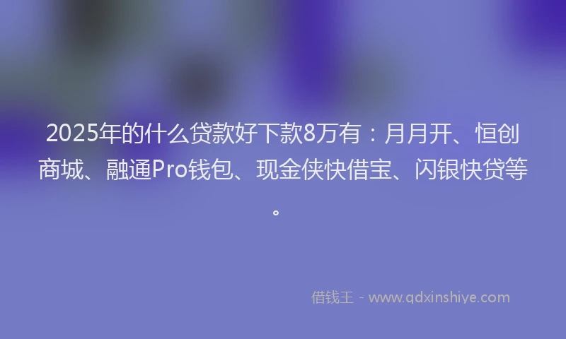 2025年的什么贷款好下款8万有：月月开、恒创商城、融通Pro钱包、现金侠快借宝、闪银快贷等。