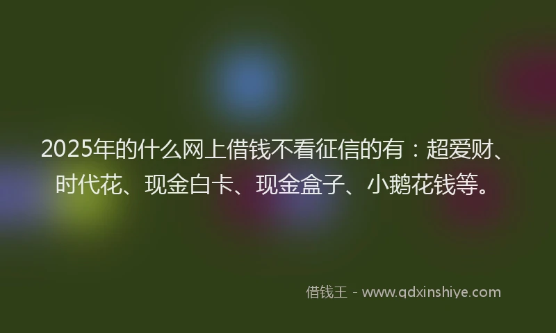 2025年的什么网上借钱不看征信的有:超爱财、时代花、现金白卡、现金盒子、小鹅花钱等。