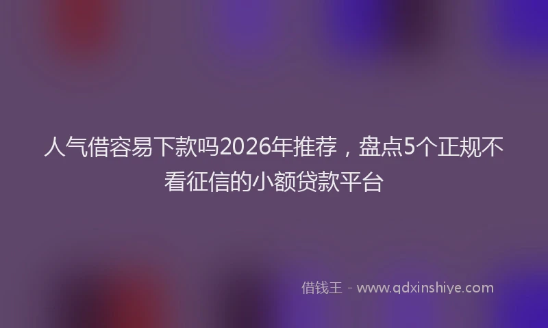 人气借容易下款吗2026年推荐，盘点5个正规不看征信的小额贷款平台