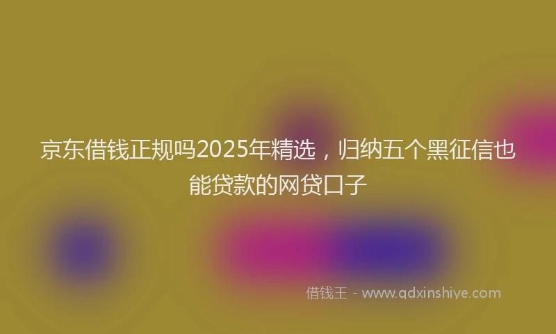 京东借钱正规吗2025年精选，归纳五个黑征信也能贷款的网贷口子