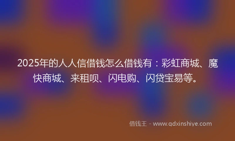 2025年的人人信借钱怎么借钱有:彩虹商城、魔快商城、来租呗、闪电购、闪贷宝易等。