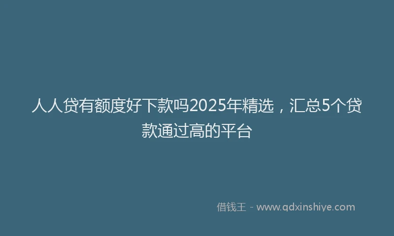 人人贷有额度好下款吗2025年精选，汇总5个贷款通过高的平台
