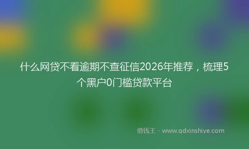 什么网贷不看逾期不查征信2026年推荐，梳理5个黑户0门槛贷款平台