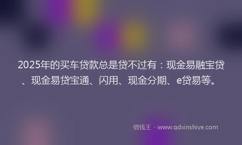 2025年的买车贷款总是贷不过有：现金易融宝贷、现金易贷宝通、闪用、现金分期、e贷易等。
