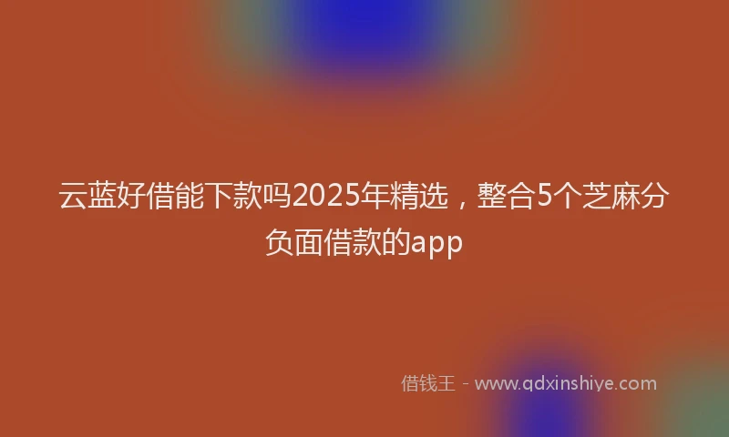 云蓝好借能下款吗2025年精选，整合5个芝麻分负面借款的app