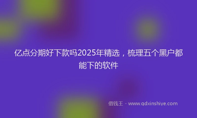 亿点分期好下款吗2025年精选，梳理五个黑户都能下的软件
