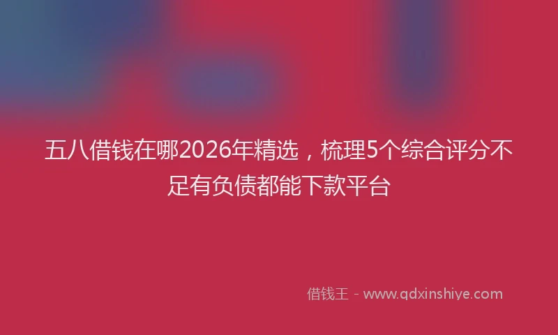 五八借钱在哪2026年精选，梳理5个综合评分不足有负债都能下款平台
