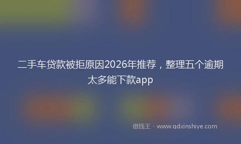 二手车贷款被拒原因2026年推荐，整理五个逾期太多能下款app
