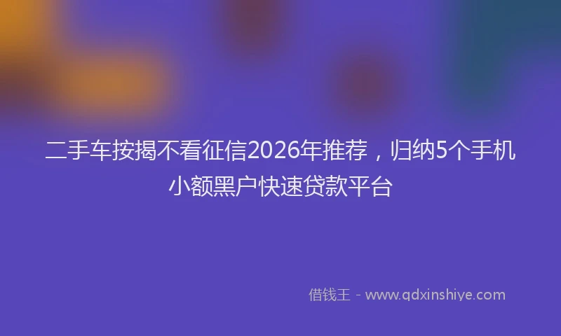 二手车按揭不看征信2026年推荐，归纳5个手机小额黑户快速贷款平台