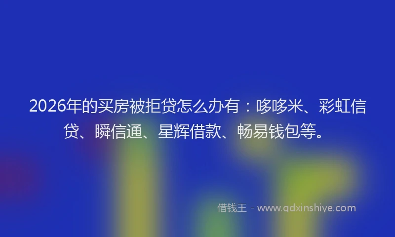 2026年的买房被拒贷怎么办有：哆哆米、彩虹信贷、瞬信通、星辉借款、畅易钱包等。