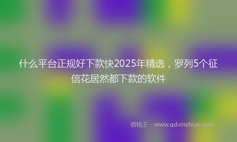 什么平台正规好下款快2025年精选，罗列5个征信花居然都下款的软件