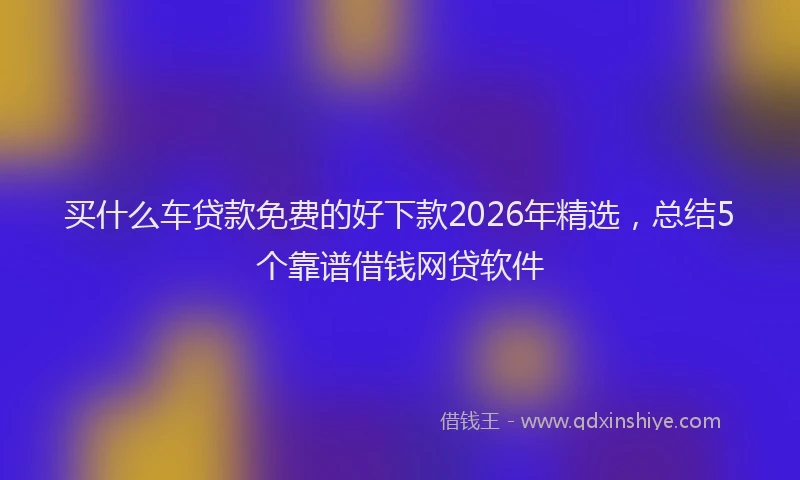 买什么车贷款免费的好下款2026年精选,总结5个靠谱借钱网贷软件