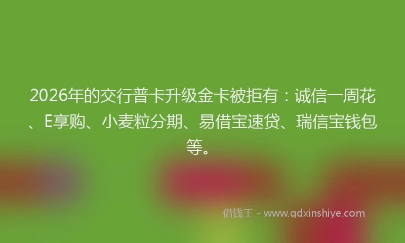 2026年的交行普卡升级金卡被拒有：诚信一周花、E享购、小麦粒分期、易借宝速贷、瑞信宝钱包等。