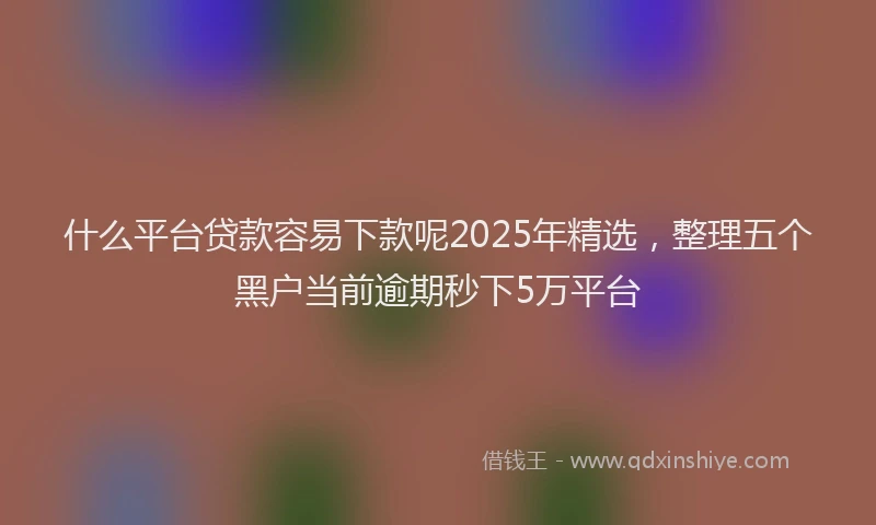 什么平台贷款容易下款呢2025年精选，整理五个黑户当前逾期秒下5万平台