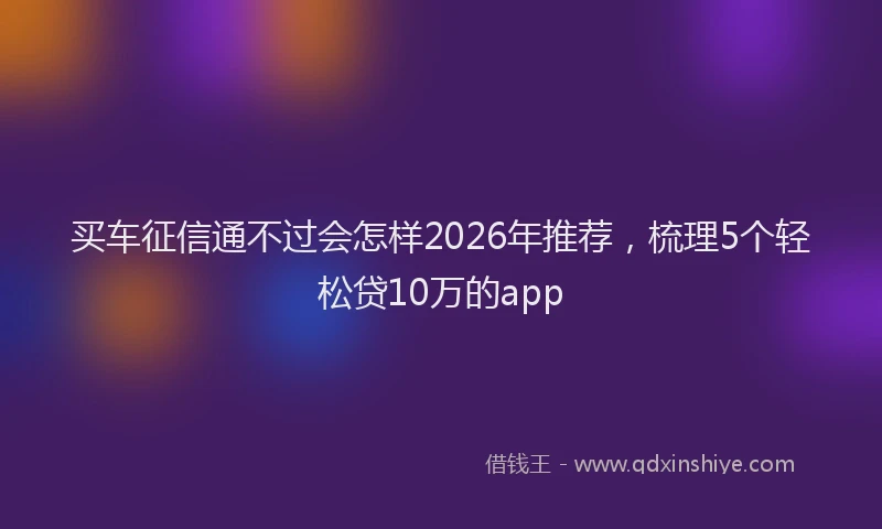 买车征信通不过会怎样2026年推荐，梳理5个轻松贷10万的app