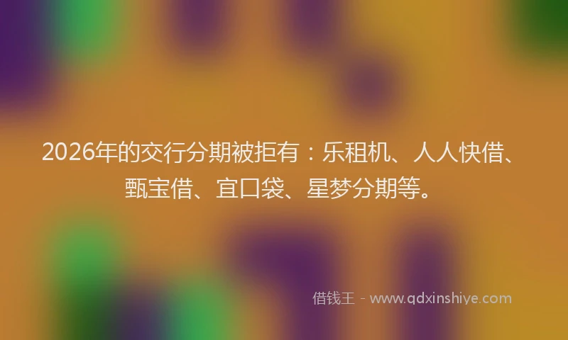 2026年的交行分期被拒有:乐租机、人人快借、甄宝借、宜口袋、星梦分期等。